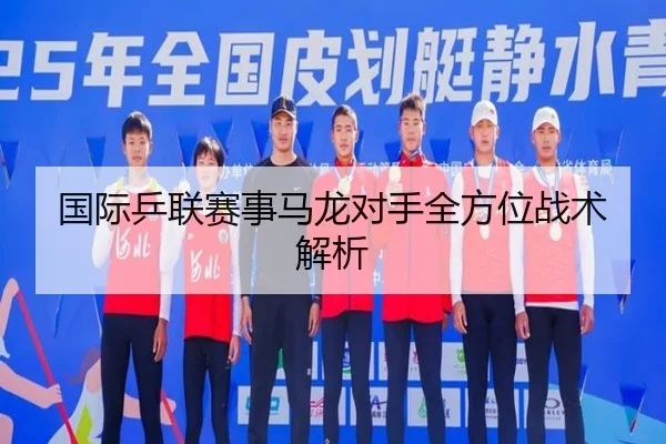 国际乒联赛事马龙对手全方位战术解析